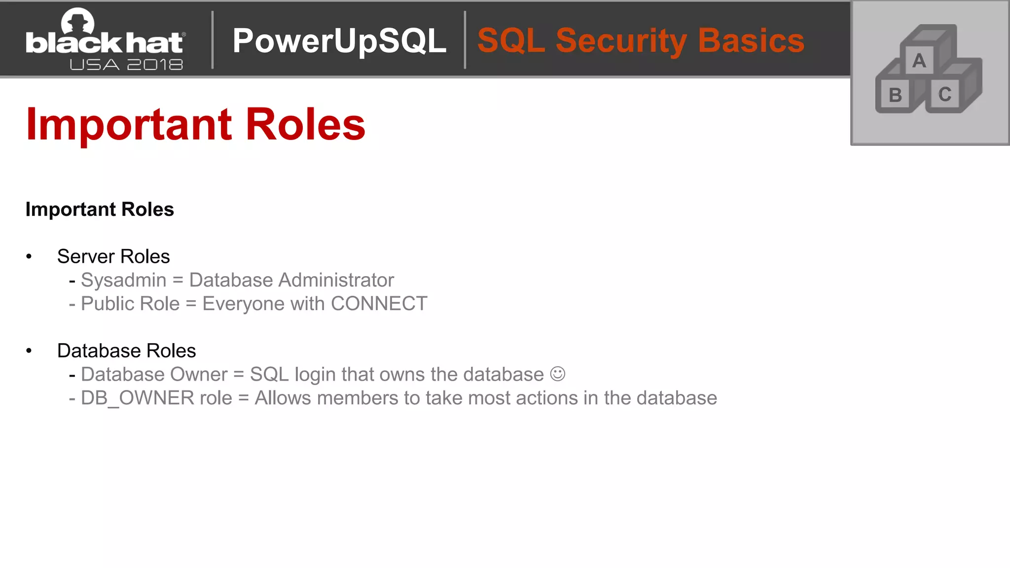 SQL Security Basics
Important Roles
Important Roles
• Server Roles
- Sysadmin = Database Administrator
- Public Role = Everyone with CONNECT
• Database Roles
- Database Owner = SQL login that owns the database ☺
- DB_OWNER role = Allows members to take most actions in the database
A
CB
PowerUpSQL
 