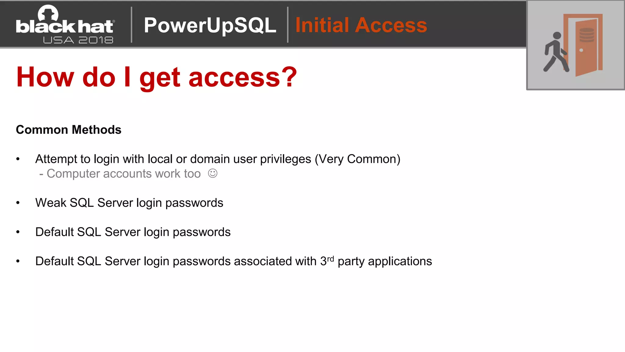 Initial Access
How do I get access?
Common Methods
• Attempt to login with local or domain user privileges (Very Common)
- Computer accounts work too ☺
• Weak SQL Server login passwords
• Default SQL Server login passwords
• Default SQL Server login passwords associated with 3rd party applications
PowerUpSQL
 