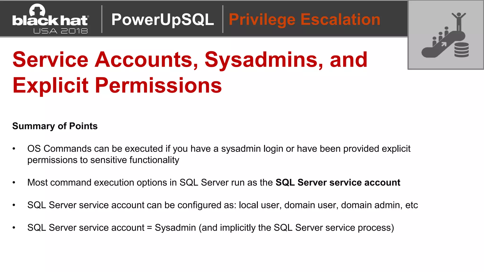 Privilege Escalation
Service Accounts, Sysadmins, and
Explicit Permissions
Summary of Points
• OS Commands can be executed if you have a sysadmin login or have been provided explicit
permissions to sensitive functionality
• Most command execution options in SQL Server run as the SQL Server service account
• SQL Server service account can be configured as: local user, domain user, domain admin, etc
• SQL Server service account = Sysadmin (and implicitly the SQL Server service process)
PowerUpSQL
 