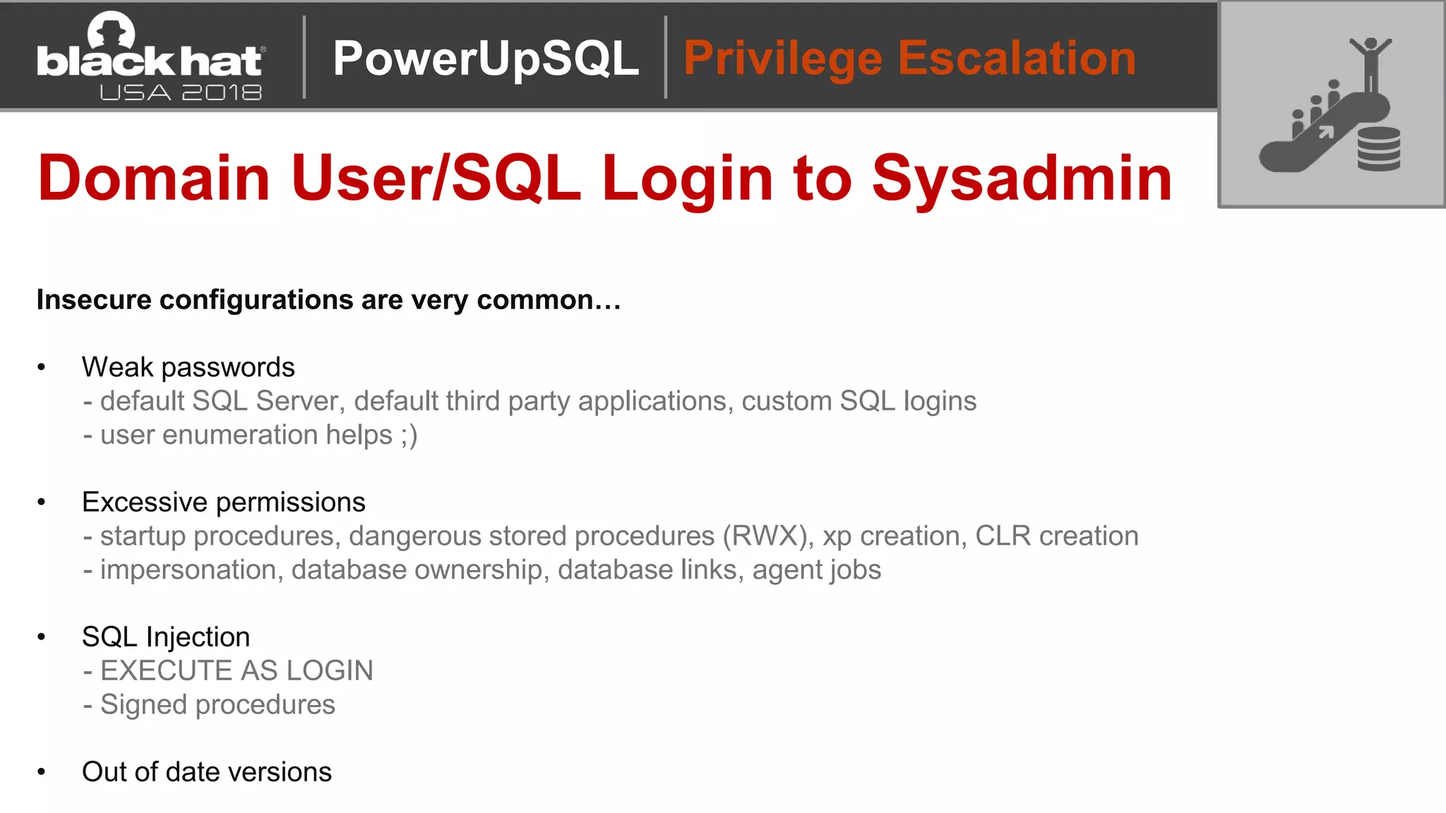 Privilege Escalation
Domain User/SQL Login to Sysadmin
Insecure configurations are very common…
• Weak passwords
- default SQL Server, default third party applications, custom SQL logins
- user enumeration helps ;)
• Excessive permissions
- startup procedures, dangerous stored procedures (RWX), xp creation, CLR creation
- impersonation, database ownership, database links, agent jobs
• SQL Injection
- EXECUTE AS LOGIN
- Signed procedures
• Out of date versions
PowerUpSQL
 