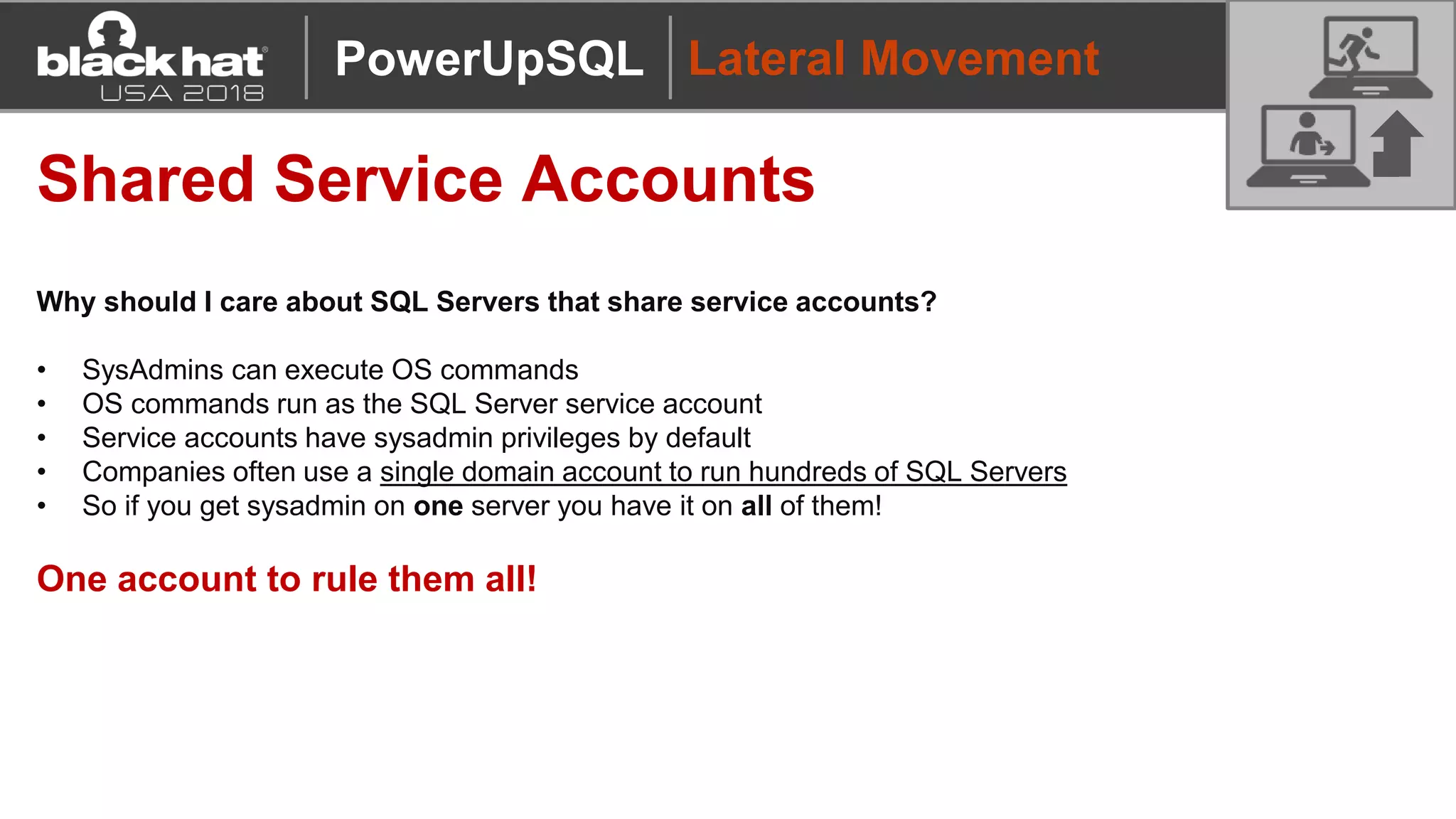 Lateral Movement
Shared Service Accounts
Why should I care about SQL Servers that share service accounts?
• SysAdmins can execute OS commands
• OS commands run as the SQL Server service account
• Service accounts have sysadmin privileges by default
• Companies often use a single domain account to run hundreds of SQL Servers
• So if you get sysadmin on one server you have it on all of them!
One account to rule them all!
PowerUpSQL
 