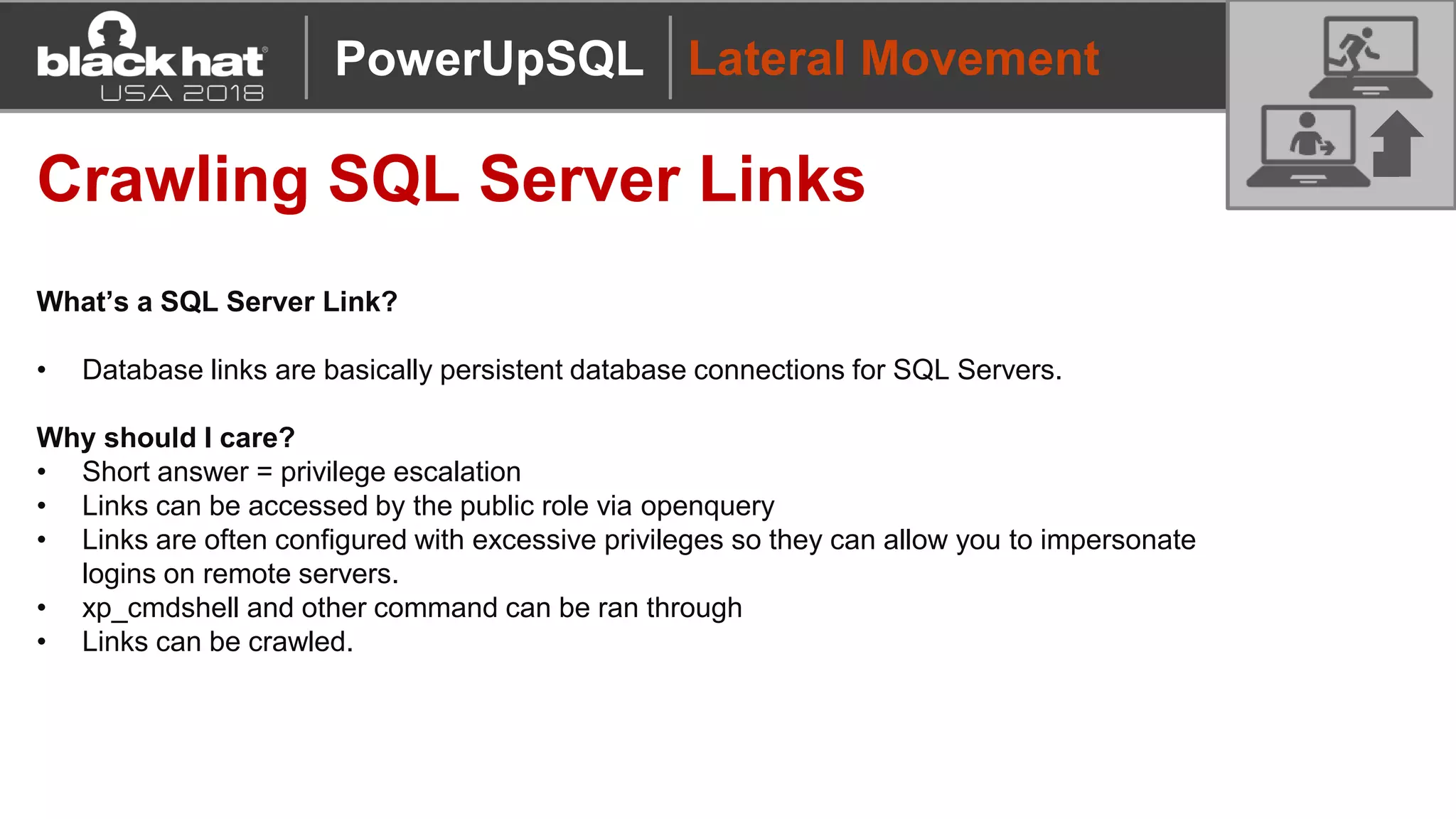 Lateral Movement
Crawling SQL Server Links
What’s a SQL Server Link?
• Database links are basically persistent database connections for SQL Servers.
Why should I care?
• Short answer = privilege escalation
• Links can be accessed by the public role via openquery
• Links are often configured with excessive privileges so they can allow you to impersonate
logins on remote servers.
• xp_cmdshell and other command can be ran through
• Links can be crawled.
PowerUpSQL
 