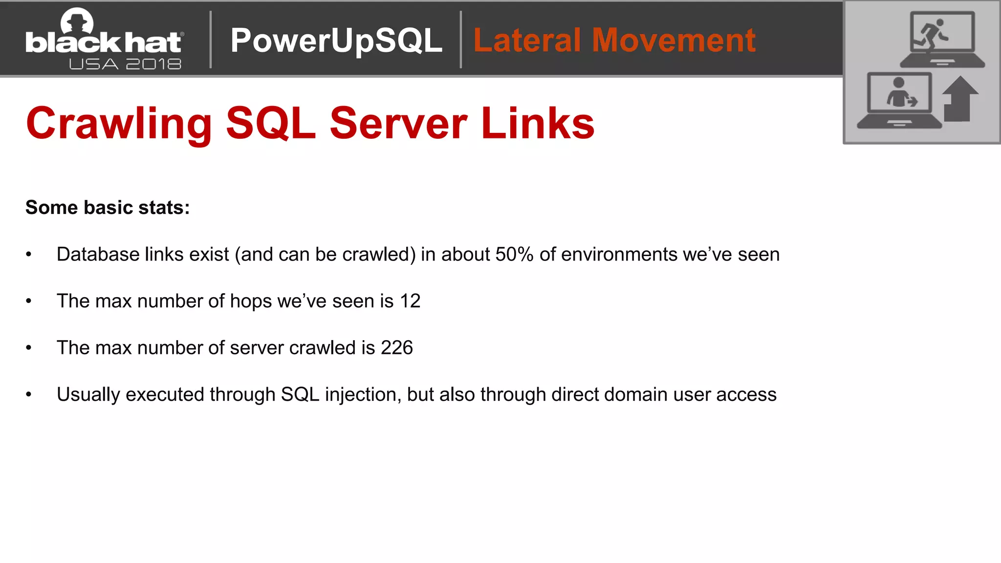 Lateral Movement
Crawling SQL Server Links
Some basic stats:
• Database links exist (and can be crawled) in about 50% of environments we’ve seen
• The max number of hops we’ve seen is 12
• The max number of server crawled is 226
• Usually executed through SQL injection, but also through direct domain user access
PowerUpSQL
 