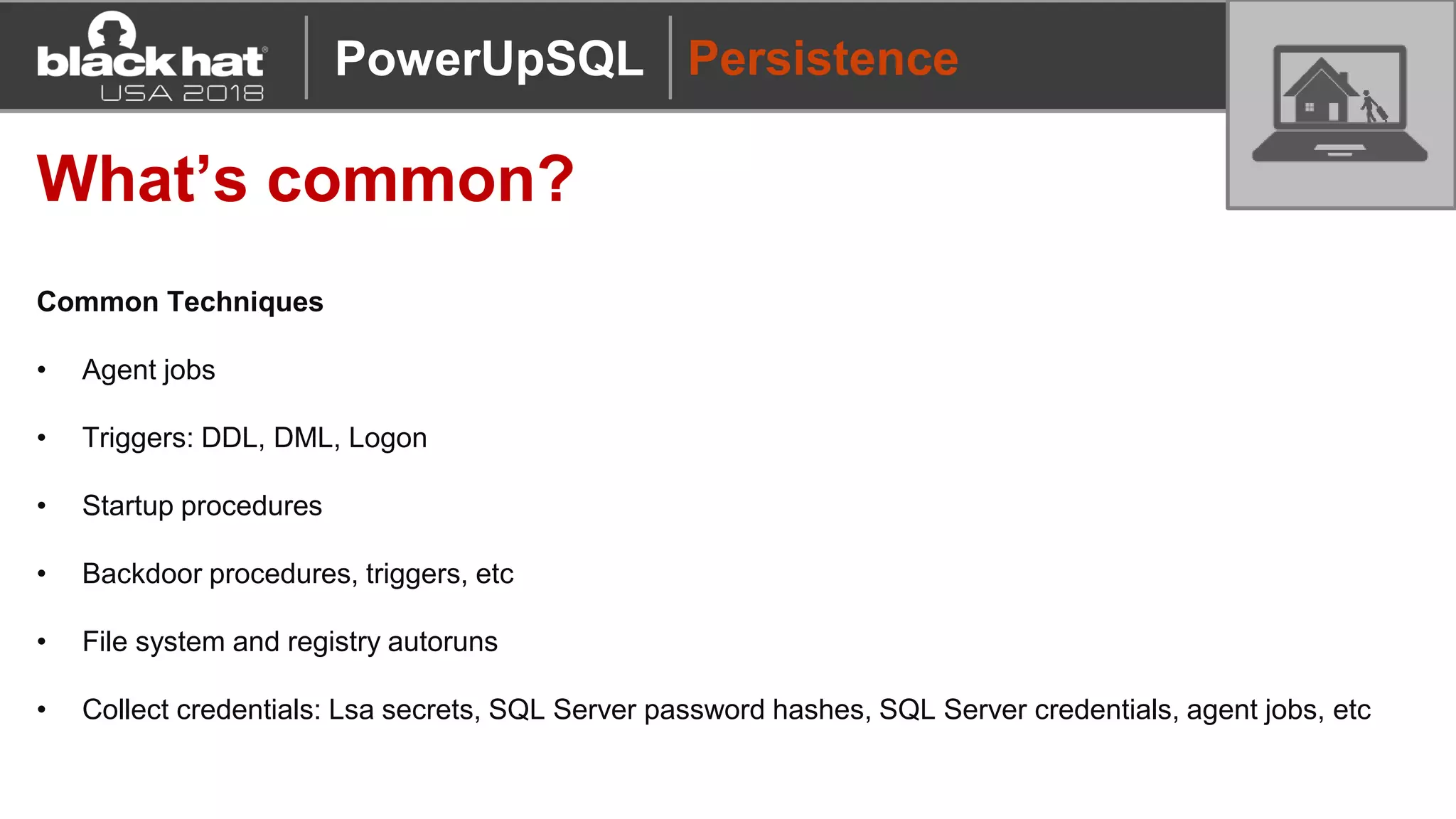 Persistence
What’s common?
Common Techniques
• Agent jobs
• Triggers: DDL, DML, Logon
• Startup procedures
• Backdoor procedures, triggers, etc
• File system and registry autoruns
• Collect credentials: Lsa secrets, SQL Server password hashes, SQL Server credentials, agent jobs, etc
PowerUpSQL
 