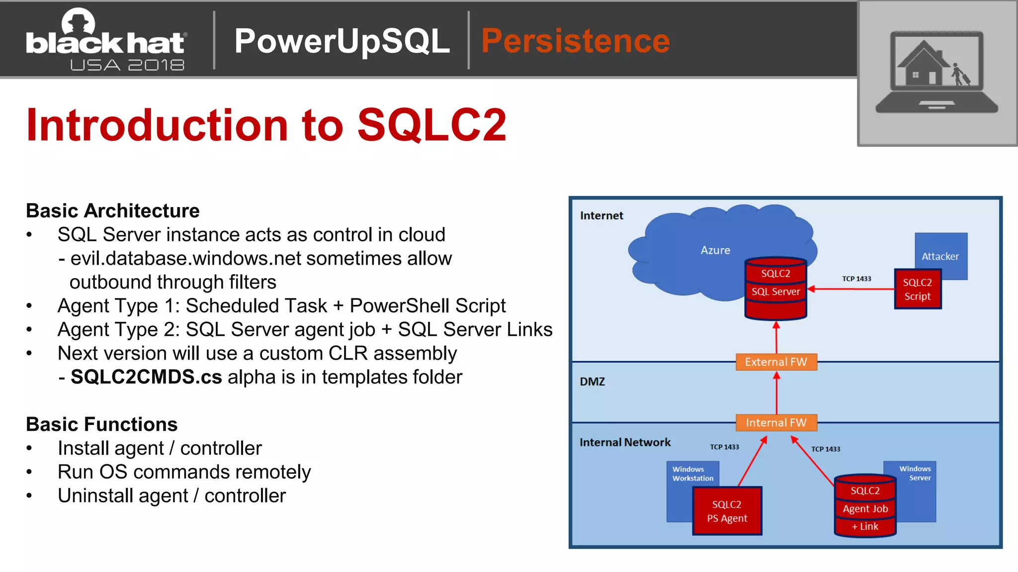 Persistence
Introduction to SQLC2
Basic Architecture
• SQL Server instance acts as control in cloud
- evil.database.windows.net sometimes allow
outbound through filters
• Agent Type 1: Scheduled Task + PowerShell Script
• Agent Type 2: SQL Server agent job + SQL Server Links
• Next version will use a custom CLR assembly
- SQLC2CMDS.cs alpha is in templates folder
Basic Functions
• Install agent / controller
• Run OS commands remotely
• Uninstall agent / controller
PowerUpSQL
 