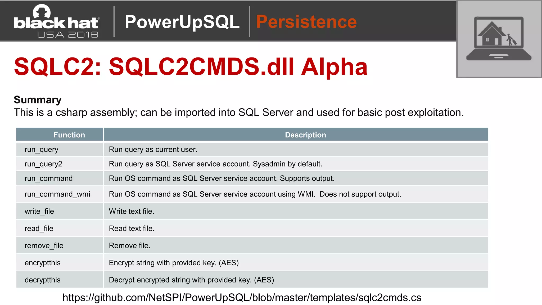 Persistence
SQLC2: SQLC2CMDS.dll Alpha
Summary
This is a csharp assembly; can be imported into SQL Server and used for basic post exploitation.
Function Description
run_query Run query as current user.
run_query2 Run query as SQL Server service account. Sysadmin by default.
run_command Run OS command as SQL Server service account. Supports output.
run_command_wmi Run OS command as SQL Server service account using WMI. Does not support output.
write_file Write text file.
read_file Read text file.
remove_file Remove file.
encryptthis Encrypt string with provided key. (AES)
decryptthis Decrypt encrypted string with provided key. (AES)
https://github.com/NetSPI/PowerUpSQL/blob/master/templates/sqlc2cmds.cs
PowerUpSQL
 
