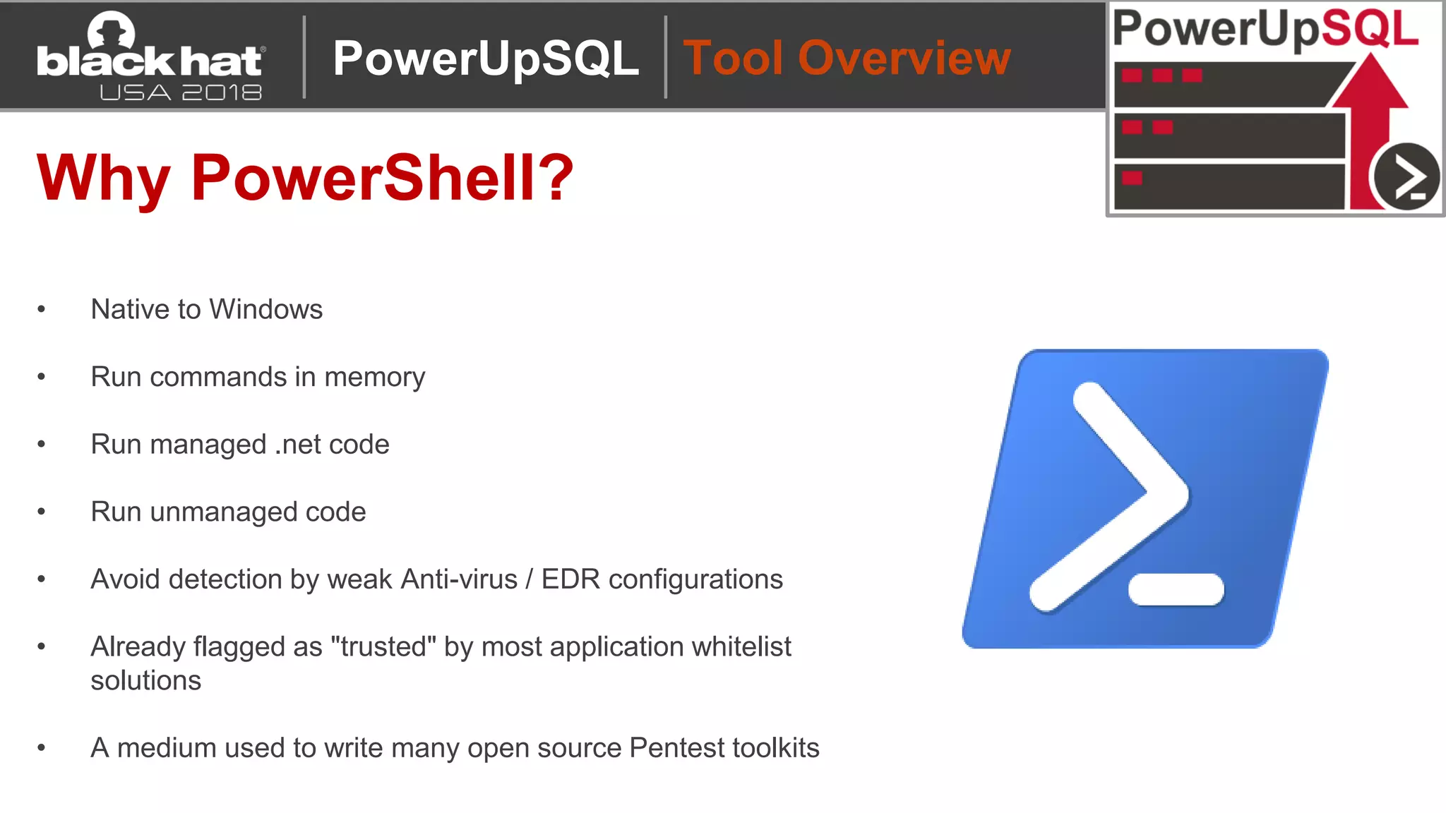 Tool Overview
Why PowerShell?
• Native to Windows
• Run commands in memory
• Run managed .net code
• Run unmanaged code
• Avoid detection by weak Anti-virus / EDR configurations
• Already flagged as "trusted" by most application whitelist
solutions
• A medium used to write many open source Pentest toolkits
PowerUpSQL
 