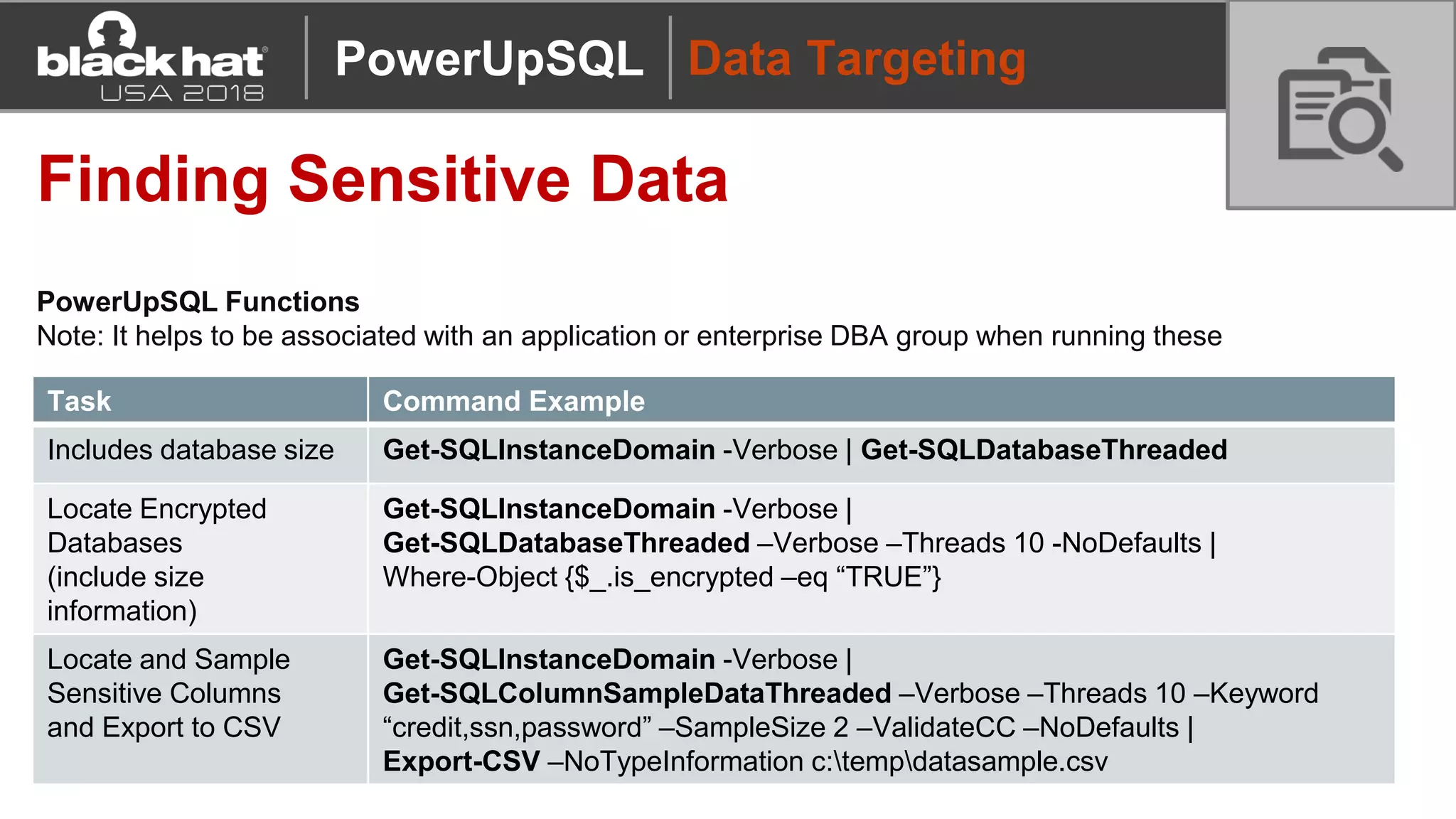 Data Targeting
Finding Sensitive Data
PowerUpSQL Functions
Note: It helps to be associated with an application or enterprise DBA group when running these
Task Command Example
Includes database size Get-SQLInstanceDomain -Verbose | Get-SQLDatabaseThreaded
Locate Encrypted
Databases
(include size
information)
Get-SQLInstanceDomain -Verbose |
Get-SQLDatabaseThreaded –Verbose –Threads 10 -NoDefaults |
Where-Object {$_.is_encrypted –eq “TRUE”}
Locate and Sample
Sensitive Columns
and Export to CSV
Get-SQLInstanceDomain -Verbose |
Get-SQLColumnSampleDataThreaded –Verbose –Threads 10 –Keyword
“credit,ssn,password” –SampleSize 2 –ValidateCC –NoDefaults |
Export-CSV –NoTypeInformation c:tempdatasample.csv
PowerUpSQL
 