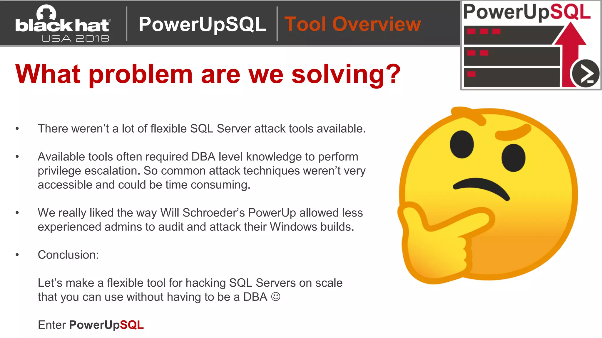 Tool Overview
What problem are we solving?
• There weren’t a lot of flexible SQL Server attack tools available.
• Available tools often required DBA level knowledge to perform
privilege escalation. So common attack techniques weren’t very
accessible and could be time consuming.
• We really liked the way Will Schroeder’s PowerUp allowed less
experienced admins to audit and attack their Windows builds.
• Conclusion:
Let’s make a flexible tool for hacking SQL Servers on scale
that you can use without having to be a DBA ☺
Enter PowerUpSQL
PowerUpSQL
 