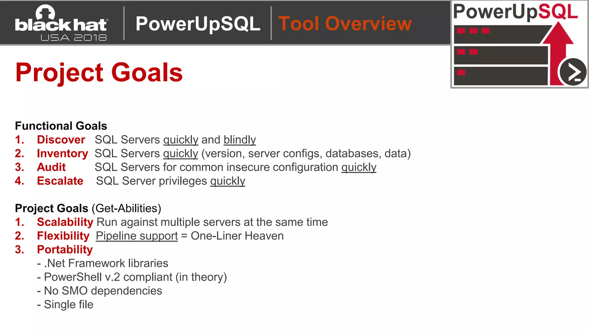 Tool Overview
Project Goals
Functional Goals
1. Discover SQL Servers quickly and blindly
2. Inventory SQL Servers quickly (version, server configs, databases, data)
3. Audit SQL Servers for common insecure configuration quickly
4. Escalate SQL Server privileges quickly
Project Goals (Get-Abilities)
1. Scalability Run against multiple servers at the same time
2. Flexibility Pipeline support = One-Liner Heaven
3. Portability
- .Net Framework libraries
- PowerShell v.2 compliant (in theory)
- No SMO dependencies
- Single file
PowerUpSQL
 