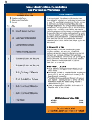 BLENDED LEARNING
WORKSHOP STRUCTURE
-Virtual Instructor-ledTraining
- Online LearningActivity/Reading
- Exercise(s)
Week Hours
(Approx) Subject
1 0.5 Kick-off Session:Overview
0.5 Scale,Water and Deposition
1 Scaling Potential Exercise
1 FactorsAffecting Deposition
2 1 Scale Identification and Removal
1 Scale Identification and Removal
1 ScalingTendency / LSI Exercise
1 Rice U ScaleSoftPitzer Software
3 1 Scale Prevention and Inhibition
1 Scale Prevention and Inhibition
1 Final Project
COURSE DESCRIPTION
Scale Identification, Remediation
and Prevention Workshop – SIR
Scale Identification, Remediation and Prevention is an
essential part of a production or workover engineer’s scope
of work. This workshop provides a comprehensive overview
of dilemmas in operating producing and injection wells
relating to the presence of a variety of oilfield scale types –
primarily reduction in pipe carry capacity and localization of
corrosion attack – deposition mechanisms, identification
methods, various removal techniques and methodologies for
its prevention. Upon completion, participants will be aware
of the scale problem, understand ways to remediate it and
prevent it subsequent deposition. Specific mathematical
scale prediction methods are presented and numerous
preventive methods, both chemical and unique approaches,
are covered.
DESIGNED FOR
Asset managers, drilling and completion engineers,
petroleum engineers and geologists, independent
producers, production managers and engineers, reservoir
managers and engineers, field supervisors, company
executives and officials, field personnel with operating and
service companies. Participants should have at least one
year of operations-related experience and be in a
supervisory or support role.
YOU WILL LEARN
•	How to determine scaling potential and the solubility of
various scales
•	Two principle methods for scale identification and recognize
various methods and their application for removing scale
depending on its composition
•	Precipitation tendency variables and locations for various
scale deposits – especially iron and be familiar with three
mathematical models that predict scaling, including a
popular software program
•	How to properly prevent and inhibit scale formation and
deposition using various methods
2018 Schedule and Tuition (USD)
9-25 APR	 $1630
4-20 SEP	 $1630
To learn more, visit
petroskills.com/scale-blended-virtual
12
 