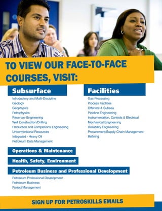 Subsurface
Introductory and Multi-Discipline
Geology
Geophysics
Petrophysics
Reservoir Engineering
Well Construction/Drilling
Production and Completions Engineering
Unconventional Resources
Integrated - Heavy Oil
Petroleum Data Management
Facilities
Gas Processing
Process Facilities
Offshore & Subsea
Pipeline Engineering
Instrumentation, Controls & Electrical
Mechanical Engineering
Reliability Engineering
Procurement/Supply Chain Management
Refining
Operations & Maintenance
Health, Safety, Environment
Petroleum Business and Professional Development
Petroleum Professional Development
Petroleum Business
Project Management
TO VIEW OUR FACE-TO-FACE
COURSES, VISIT:
SIGN UP FOR PETROSKILLS EMAILS
 