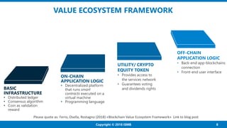8Copyright © 2018 ISMB
VALUE ECOSYSTEM FRAMEWORK
BASIC
INFRASTRUCTURE
• Distributed ledger
• Consensus algorithm
• Coin as...