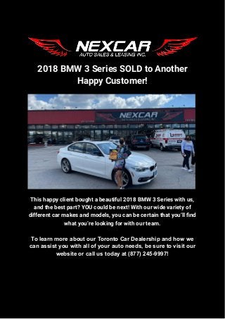 2018 BMW 3 Series SOLD to Another
Happy Customer!
This happy client bought a beautiful 2018 BMW 3 Series with us,
and the best part? YOU could be next! With our wide variety of
different car makes and models, you can be certain that you’ll find
what you’re looking for with our team.
To learn more about our Toronto Car Dealership and how we
can assist you with all of your auto needs, be sure to visit our
website or call us today at (877) 245-9997!
 