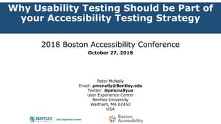 Why Usability Testing Should be Part of
your Accessibility Testing Strategy
2018 Boston Accessibility Conference
October 27, 2018
Peter McNally
Email: pmcnally@Bentley.edu
Twitter: @pmcnallyux
User Experience Center
Bentley University
Waltham, MA 02452
USA
 