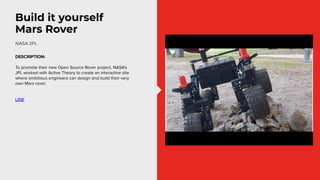 Build it yourself
Mars Rover
DESCRIPTION:
To promote their new Open Source Rover project, NASA’s
JPL worked with Active Th...