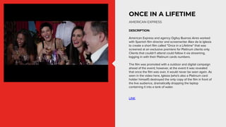 ONCE IN A LIFETIME
DESCRIPTION:
American Express and agency Ogilvy Buenos Aires worked
with Spanish ﬁlm director and scree...
