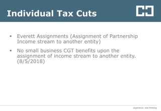 experience. new thinkingexperience. new thinking
Individual Tax Cuts
 Everett Assignments (Assignment of Partnership
Income stream to another entity)
 No small business CGT benefits upon the
assignment of income stream to another entity.
(8/5/2018)
 