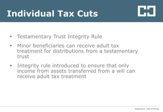 experience. new thinkingexperience. new thinking
Individual Tax Cuts
 Testamentary Trust Integrity Rule
 Minor beneficiaries can receive adult tax
treatment for distributions from a testamentary
trust
 Integrity rule introduced to ensure that only
income from assets transferred from a will can
receive adult tax treatment
 