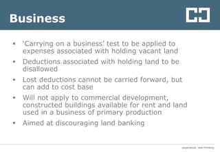 experience. new thinkingexperience. new thinking
Business
 ‘Carrying on a business’ test to be applied to
expenses associated with holding vacant land
 Deductions associated with holding land to be
disallowed
 Lost deductions cannot be carried forward, but
can add to cost base
 Will not apply to commercial development,
constructed buildings available for rent and land
used in a business of primary production
 Aimed at discouraging land banking
 