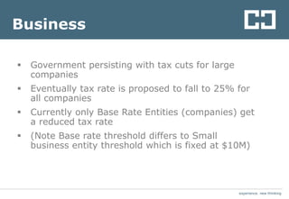 experience. new thinkingexperience. new thinking
Business
 Government persisting with tax cuts for large
companies
 Eventually tax rate is proposed to fall to 25% for
all companies
 Currently only Base Rate Entities (companies) get
a reduced tax rate
 (Note Base rate threshold differs to Small
business entity threshold which is fixed at $10M)
 