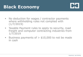 experience. new thinkingexperience. new thinking
Black Economy
 No deduction for wages / contractor payments
where withholding rules not complied with
(1/7/2019)
 Taxable Payment rules to apply to security, road
freight and computer contracting industries from
1/7/2019
 Business payments of > $10,000 to not be made
in cash
 