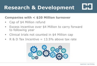 experience. new thinkingexperience. new thinking
Research & Development
Companies with < $20 Million turnover
 Cap of $4 Million refund
 Excess incentive over $4 Million to carry forward
to following year
 Clinical trials not counted in $4 Million cap
 R & D Tax Incentive = 13.5% above tax rate
 
