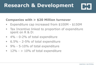 experience. new thinkingexperience. new thinking
Research & Development
Companies with > $20 Million turnover
 Expenditure cap increased from $100M - $150M
 Tax Incentive linked to proportion of expenditure
spent on R & D:
 4% - 0-2% of total expenditure
 6.5% - 2-5% of total expenditure
 9% - 5-10% of total expenditure
 12% - > 10% of total expenditure
 