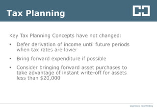 experience. new thinkingexperience. new thinking
Tax Planning
Key Tax Planning Concepts have not changed:
 Defer derivation of income until future periods
when tax rates are lower
 Bring forward expenditure if possible
 Consider bringing forward asset purchases to
take advantage of instant write-off for assets
less than $20,000
 
