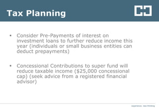 experience. new thinkingexperience. new thinking
Tax Planning
 Consider Pre-Payments of interest on
investment loans to further reduce income this
year (individuals or small business entities can
deduct prepayments)
 Concessional Contributions to super fund will
reduce taxable income ($25,000 concessional
cap) (seek advice from a registered financial
advisor)
 