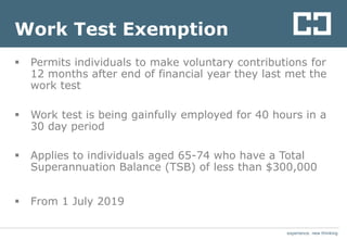 experience. new thinkingexperience. new thinking
Work Test Exemption
 Permits individuals to make voluntary contributions for
12 months after end of financial year they last met the
work test
 Work test is being gainfully employed for 40 hours in a
30 day period
 Applies to individuals aged 65-74 who have a Total
Superannuation Balance (TSB) of less than $300,000
 From 1 July 2019
 