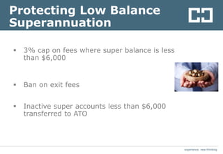 experience. new thinkingexperience. new thinking
Protecting Low Balance
Superannuation
 3% cap on fees where super balance is less
than $6,000
 Ban on exit fees
 Inactive super accounts less than $6,000
transferred to ATO
 