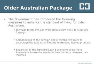 experience. new thinkingexperience. new thinking
Older Australian Package
 The Government has introduced the following
measures to enhance the standard of living for older
Australians:
 Increase to the Pension Work Bonus from $250 to $300 per
fortnight
 Amendments to the pension phase means test rules to
encourage the take up of lifetime retirement income products
 Expansion of the Pensions Loan Scheme to allow more
Australians to use the equity in their home to increase their
incomes
 