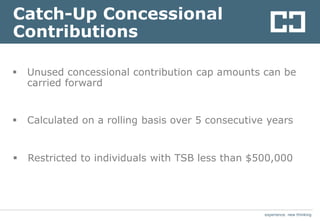 experience. new thinkingexperience. new thinking
Catch-Up Concessional
Contributions
 Unused concessional contribution cap amounts can be
carried forward
 Calculated on a rolling basis over 5 consecutive years
 Restricted to individuals with TSB less than $500,000
 