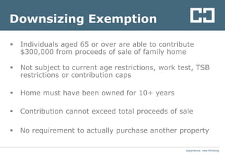 experience. new thinkingexperience. new thinking
Downsizing Exemption
 Individuals aged 65 or over are able to contribute
$300,000 from proceeds of sale of family home
 Not subject to current age restrictions, work test, TSB
restrictions or contribution caps
 Home must have been owned for 10+ years
 Contribution cannot exceed total proceeds of sale
 No requirement to actually purchase another property
 