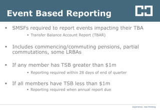 experience. new thinkingexperience. new thinking
Event Based Reporting
 SMSFs required to report events impacting their TBA
 Transfer Balance Account Report (TBAR)
 Includes commencing/commuting pensions, partial
commutations, some LRBAs
 If any member has TSB greater than $1m
 Reporting required within 28 days of end of quarter
 If all members have TSB less than $1m
 Reporting required when annual report due
 
