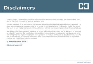 experience. new thinking
This document contains information in summary form and discusses proposed but not legislated rules
and is therefore intended for general guidance only.
It is not intended to be a substitute for detailed research or the exercise of professional judgement. It
does not purport to be comprehensive or to render professional advice. The reader should not act on
the basis of any matter contained in this publication without first obtaining specific professional advice.
We believe that the statements made by us in this document are accurate but no warranty of accuracy
or reliability is given. Our conclusions are based on interpretations of accounting standards and other
relevant professional pronouncements and legislation current as at the date of this document. Should
the interpretations, accounting standards, other relevant professional pronouncements or legislation
change, our conclusions may not be valid.
© Hanrick Curran, 2018
All rights reserved
experience. new thinking
Disclaimers
 