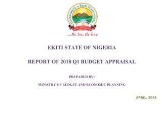 EKITI STATE OF NIGERIA
REPORT OF 2018 Q1 BUDGET APPRAISAL
PREPARED BY:
MINISTRY OF BUDGET AND ECONOMIC PLANNING
APRIL, 2018
 
