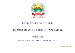 EKITI STATE OF NIGERIA
REPORT OF 2018 Q3 BUDGET APPRAISAL
PREPARED BY:
MINISTRY OF BUDGET AND ECONOMIC PLANNING
OCTOBER, 2018
 