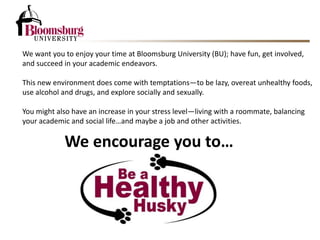 We encourage you to…
We want you to enjoy your time at Bloomsburg University (BU); have fun, get involved,
and succeed in your academic endeavors.
This new environment does come with temptations—to be lazy, overeat unhealthy foods,
use alcohol and drugs, and explore socially and sexually.
You might also have an increase in your stress level—living with a roommate, balancing
your academic and social life…and maybe a job and other activities.
 