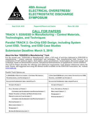 40th Annual
ELECTRICAL OVERSTRESS/
ELECTROSTATIC DISCHARGE
SYMPOSIUM
Sept 23-28, 2018 Peppermill Resort and Casino Reno, NV, USA
CALL FOR PAPERS
TRACK 1: EOS/ESD in Manufacturing – Control Materials,
Technologies, and Techniques
Parallel TRACK 2: On-Chip ESD Design, including System
Level ESD, Testing, and ESD Case Studies
Submission Deadline: March 5, 2018
About the New “EOS/ESD in Manufacturing” Track
For the second year, “EOS/ESD in Manufacturing” offers a full track of activities dedicated to EOS/ESD in
manufacturing – control materials, technologies and techniques. This manufacturing track focuses on a
combination of full technical papers, short papers, poster presentations, invited papers, discussion groups and
workshops, hands-on demonstration sessions, and practical demonstrations of equipment by current exhibitors.
The Call for Papers describes the offerings and submission requirements. Each abstract submission selects the
track, format, and suggested area using the abstract toolkit available on the EOS/ESD Association, Inc. website
www.esda.org.
Parallel Track Options are:
1. EOS/ESD IN MANUFACTURING - CONTROL MATERIALS,
TECHNOLOGIES, AND TECHNIQUES □
2. ON-CHIP ESD DESIGN, INCLUDING SYSTEM LEVEL ESD,
TESTING, AND ESD CASE STUDIES □
SUGGESTED SUBMISSION AREA FROM PAGE 3: SUGGESTED SUBMISSION AREA FROM PAGE 4:
STUDENT PAPER □ STUDENT PAPER □
FULL TECHNICAL PAPER □
CONSIDER THIS SUBMISSION FOR POSTER SESSION □
SHORT TECHNICAL PAPER OR WHITE PAPER WITH
PRESENTATION OF CASE STUDIES □
CONSIDER THIS SUBMISSION FOR POSTER SESSION □
POSTER SESSION □
DISCUSSION GROUP □
WORKSHOP □
HANDS-ON DEMONSTRATION □
FULL TECHNICAL PAPER □
DISCUSSION GROUP □
WORKSHOP □
POSTER SESSION □
 