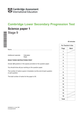 SCIENCE_01_S9_7RP
© UCLES 2018
*
1
8
8
2
0
4
6
8
0
0
*
Cambridge Lower Secondary Progression Test
Science paper 1
Stage 9
45 minutes
Name ………………………………………………….……………………….
Additional materials: Calculator
Ruler
READ THESE INSTRUCTIONS FIRST
Answer all questions in the spaces provided on the question paper.
You should show all your working on the question paper.
The number of marks is given in brackets [ ] at the end of each question
or part question.
The total number of marks for this paper is 50.
For Teacher’s Use
Page Mark
1
2
3
4
5
6
7
8
9
10
11
12
13
14
15
16
Total
 