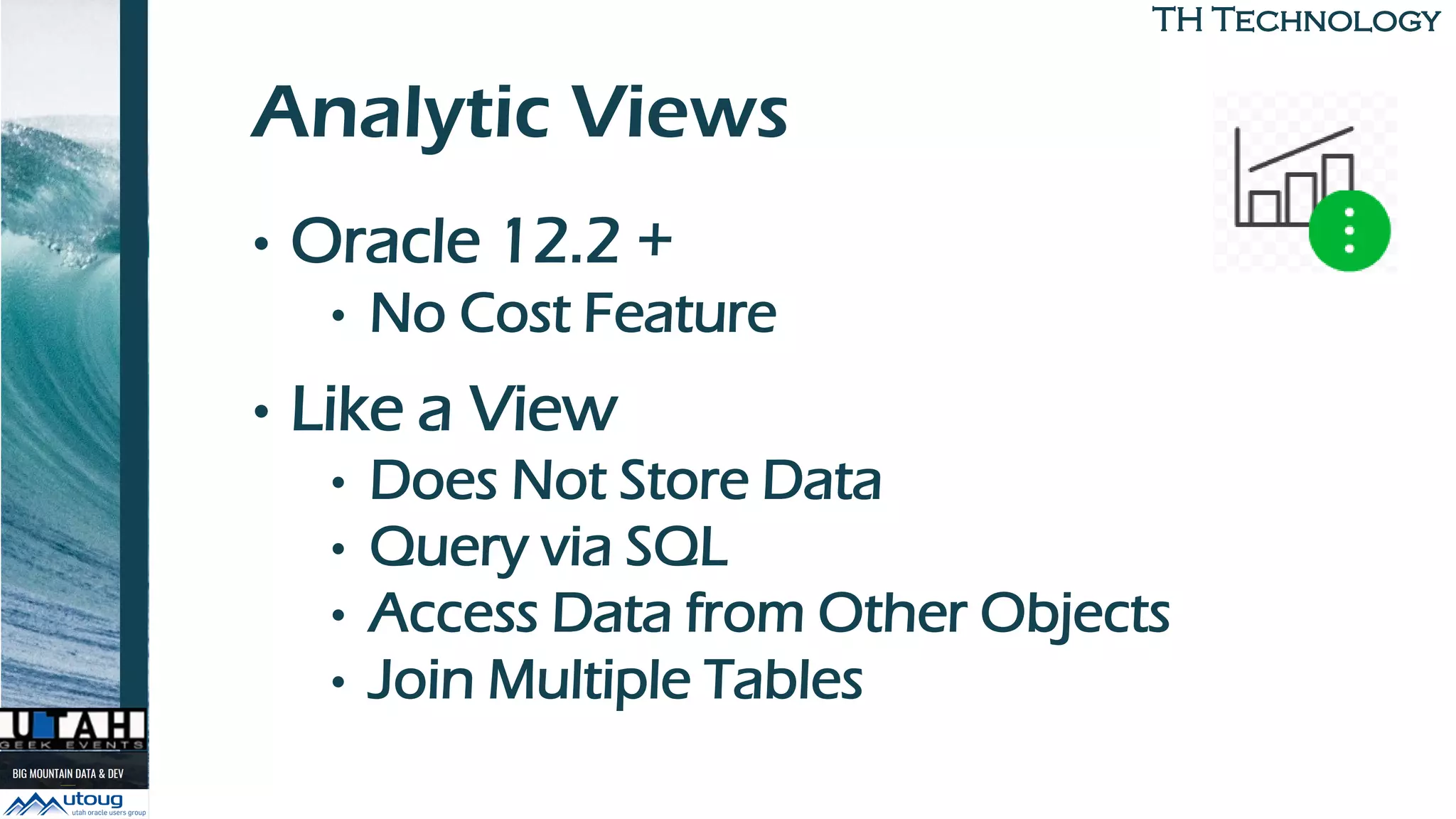 TH TechnologyTH Technology
Analytic Views
• Oracle 12.2 +
• No Cost Feature
• Like a View
• Does Not Store Data
• Query via SQL
• Access Data from Other Objects
• Join Multiple Tables
 
