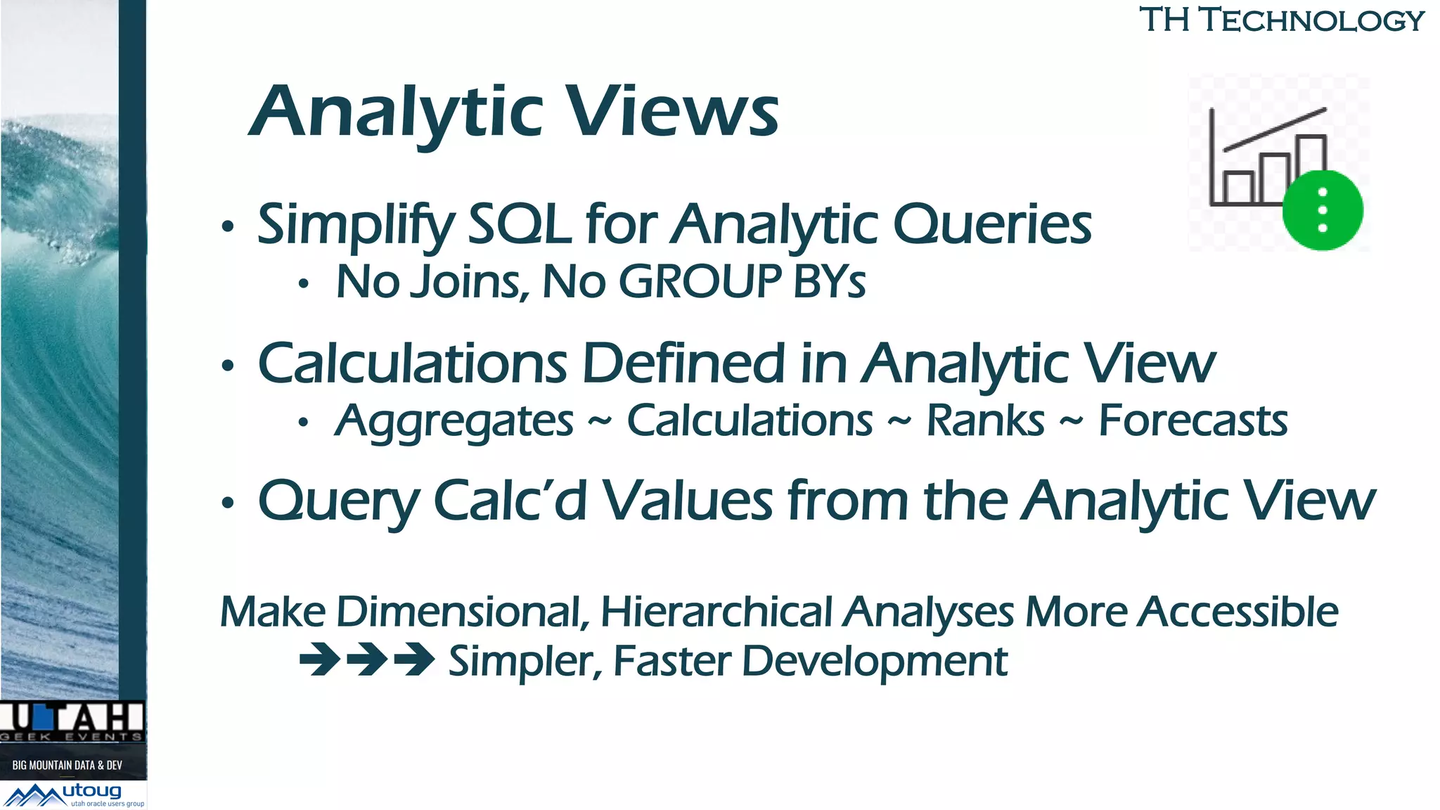 TH TechnologyTH Technology
Analytic Views
• Simplify SQL for Analytic Queries
• No Joins, No GROUP BYs
• Calculations Defined in Analytic View
• Aggregates ~ Calculations ~ Ranks ~ Forecasts
• Query Calc’d Values from the Analytic View
Make Dimensional, Hierarchical Analyses More Accessible
➔➔➔ Simpler, Faster Development
 