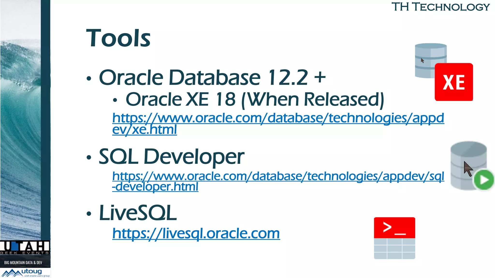 TH TechnologyTH Technology
Tools
• Oracle Database 12.2 +
• Oracle XE 18 (When Released)
https://www.oracle.com/database/technologies/appd
ev/xe.html
• SQL Developer
https://www.oracle.com/database/technologies/appdev/sql
-developer.html
• LiveSQL
https://livesql.oracle.com
 