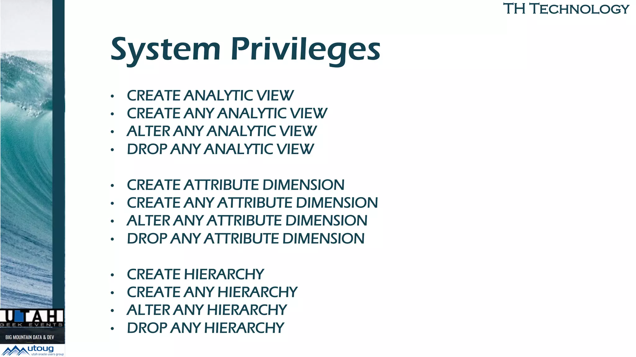TH TechnologyTH Technology
System Privileges
• CREATE ANALYTIC VIEW
• CREATE ANY ANALYTIC VIEW
• ALTER ANY ANALYTIC VIEW
• DROP ANY ANALYTIC VIEW
• CREATE ATTRIBUTE DIMENSION
• CREATE ANY ATTRIBUTE DIMENSION
• ALTER ANY ATTRIBUTE DIMENSION
• DROP ANY ATTRIBUTE DIMENSION
• CREATE HIERARCHY
• CREATE ANY HIERARCHY
• ALTER ANY HIERARCHY
• DROP ANY HIERARCHY
 