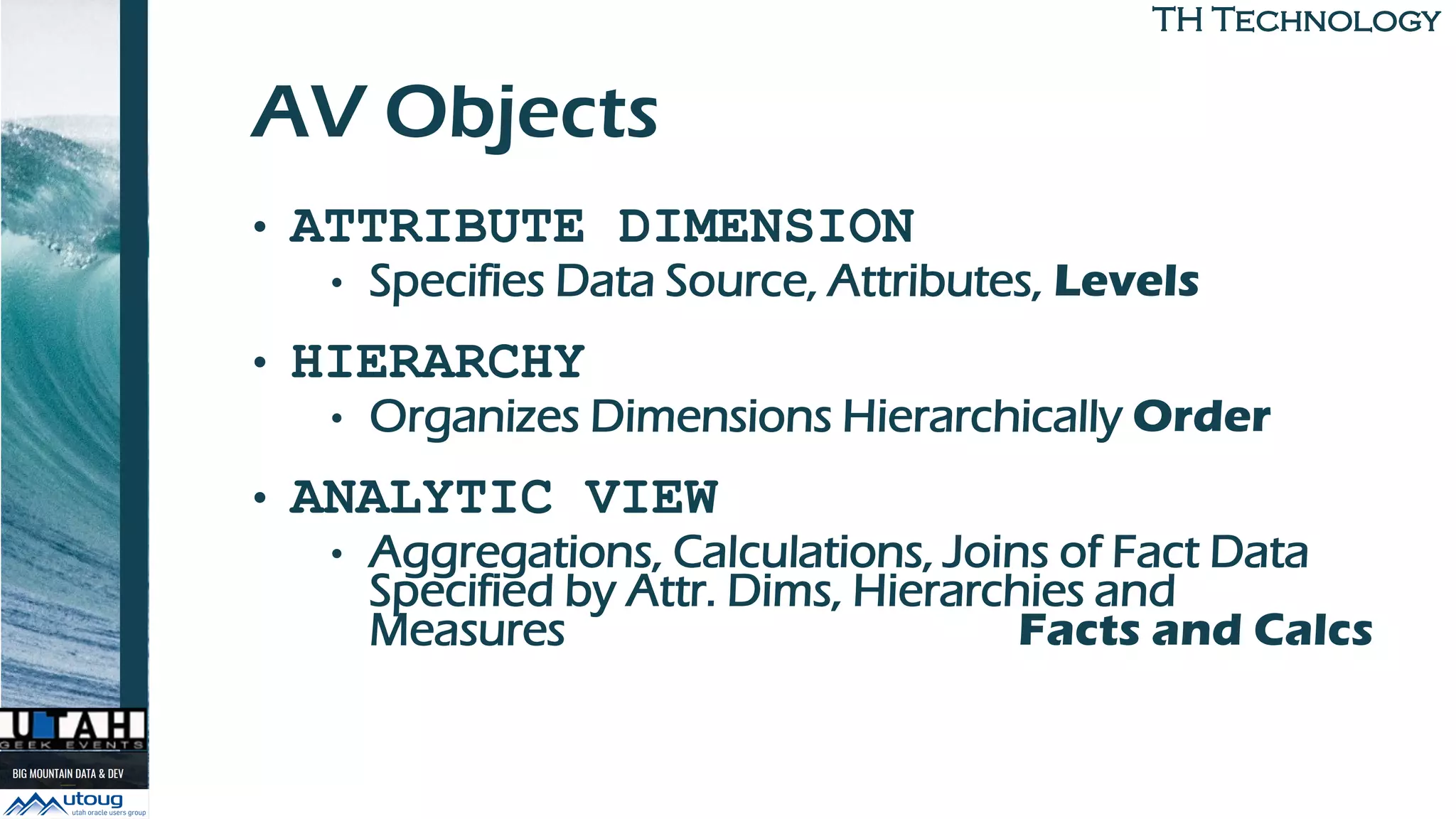 TH TechnologyTH Technology
AV Objects
• ATTRIBUTE DIMENSION
• Specifies Data Source, Attributes, Levels
• HIERARCHY
• Organizes Dimensions Hierarchically Order
• ANALYTIC VIEW
• Aggregations, Calculations, Joins of Fact Data
Specified by Attr. Dims, Hierarchies and
Measures Facts and Calcs
 
