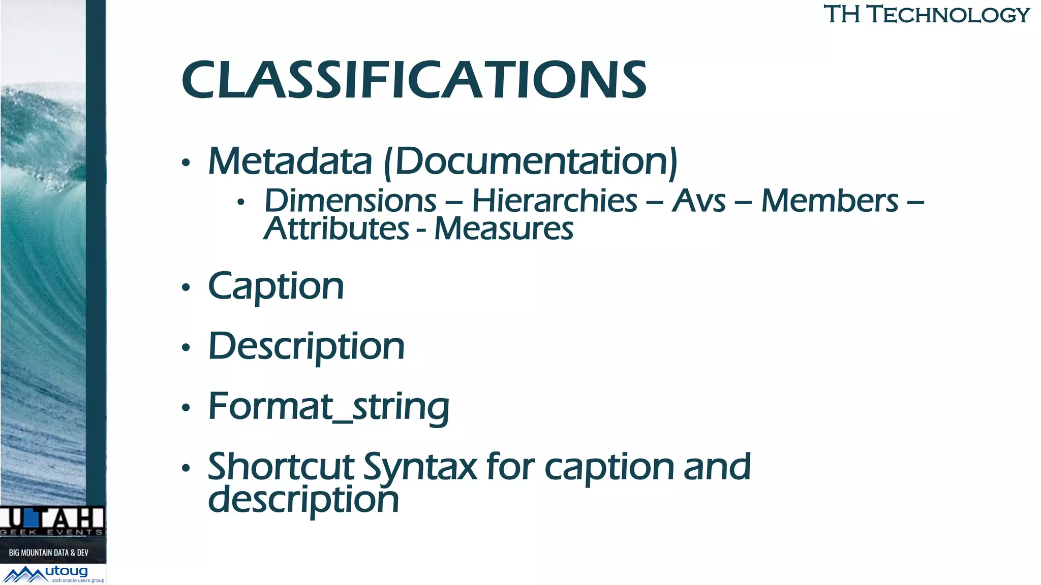 TH TechnologyTH Technology
CLASSIFICATIONS
• Metadata (Documentation)
• Dimensions – Hierarchies – Avs – Members –
Attributes - Measures
• Caption
• Description
• Format_string
• Shortcut Syntax for caption and
description
 