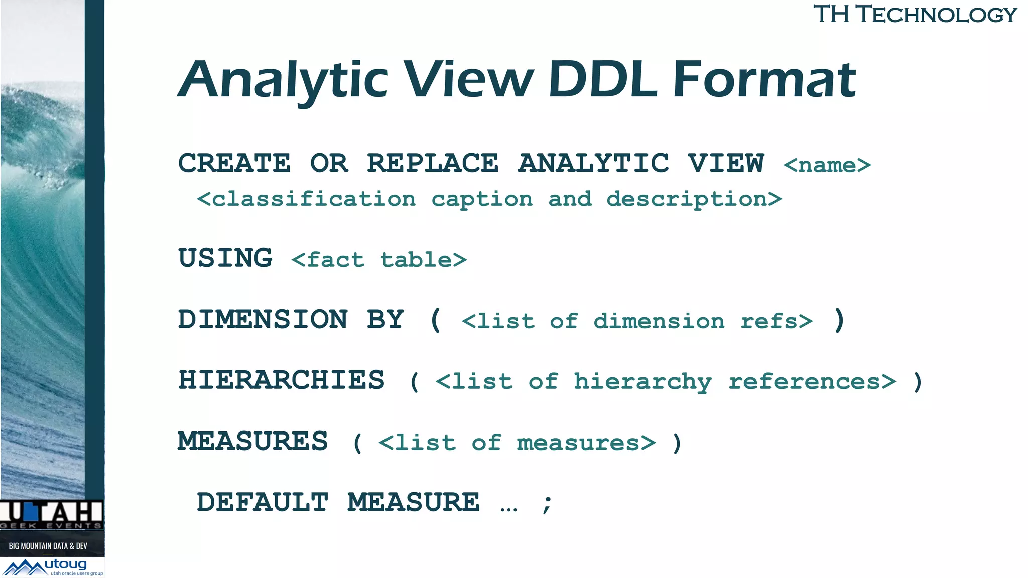 TH TechnologyTH Technology
Analytic View DDL Format
CREATE OR REPLACE ANALYTIC VIEW <name>
<classification caption and description>
USING <fact table>
DIMENSION BY ( <list of dimension refs> )
HIERARCHIES ( <list of hierarchy references> )
MEASURES ( <list of measures> )
DEFAULT MEASURE … ;
 