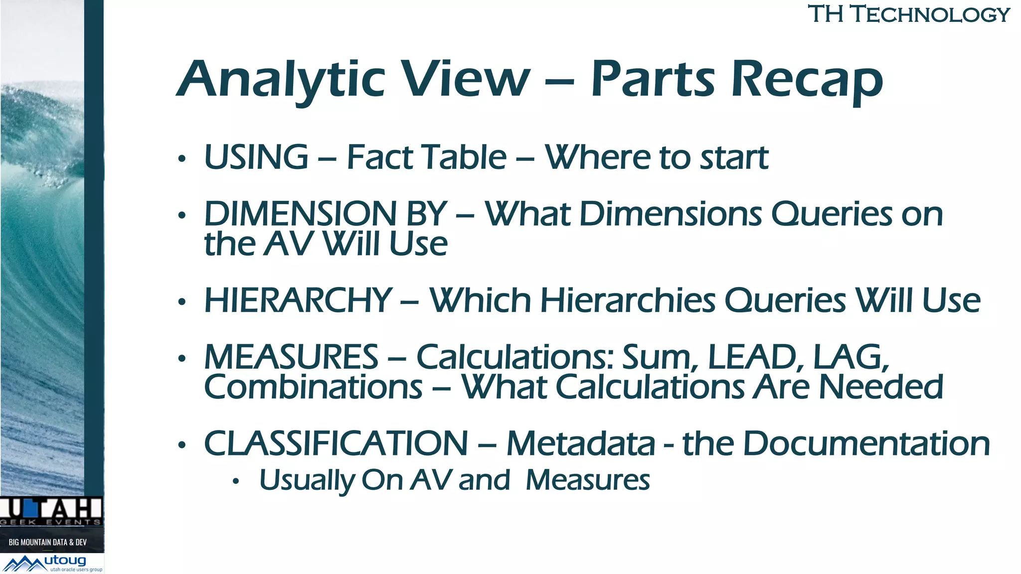 TH TechnologyTH Technology
Analytic View – Parts Recap
• USING – Fact Table – Where to start
• DIMENSION BY – What Dimensions Queries on
the AV Will Use
• HIERARCHY – Which Hierarchies Queries Will Use
• MEASURES – Calculations: Sum, LEAD, LAG,
Combinations – What Calculations Are Needed
• CLASSIFICATION – Metadata - the Documentation
• Usually On AV and Measures
 